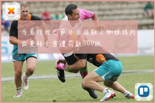 马竞指控巴萨非法接触小蜘蛛格列兹曼转会曾遭罚款300欧