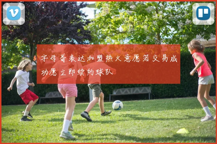 字母哥表达加盟热火意愿若交易成功愿立即续约球队