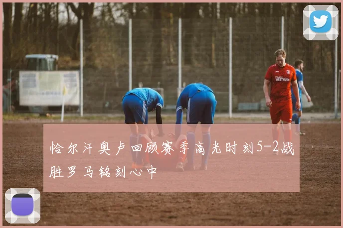 恰尔汗奥卢回顾赛季高光时刻5-2战胜罗马铭刻心中