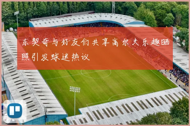东契奇与好友们共享高尔夫乐趣晒照引发球迷热议