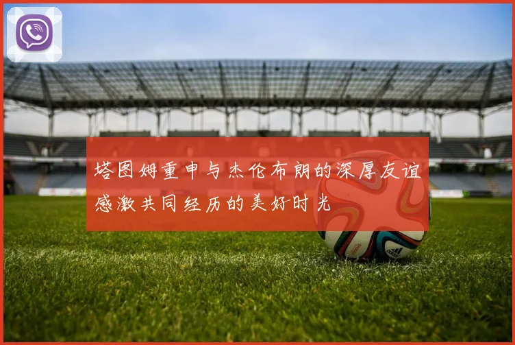 塔图姆重申与杰伦布朗的深厚友谊感激共同经历的美好时光