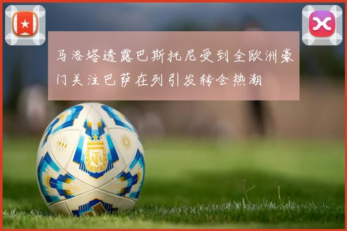 马洛塔透露巴斯托尼受到全欧洲豪门关注巴萨在列引发转会热潮