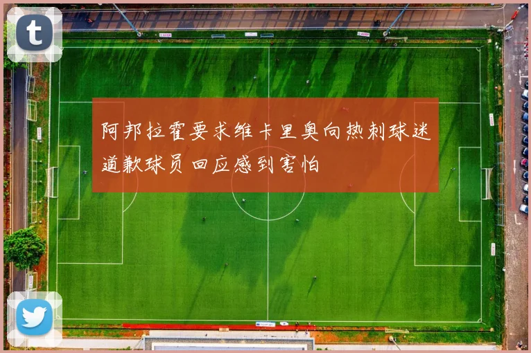 阿邦拉霍要求维卡里奥向热刺球迷道歉球员回应感到害怕