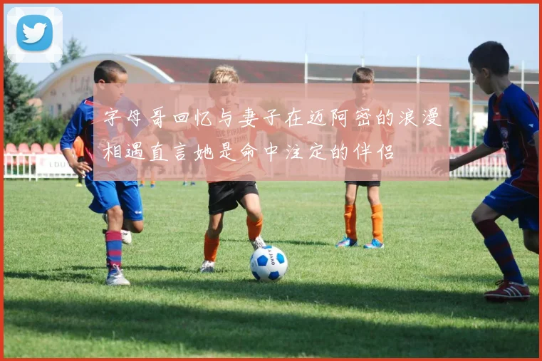 字母哥回忆与妻子在迈阿密的浪漫相遇直言她是命中注定的伴侣