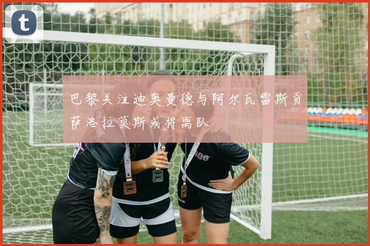 巴黎关注迪奥曼德与阿尔瓦雷斯贡萨洛拉莫斯或将离队