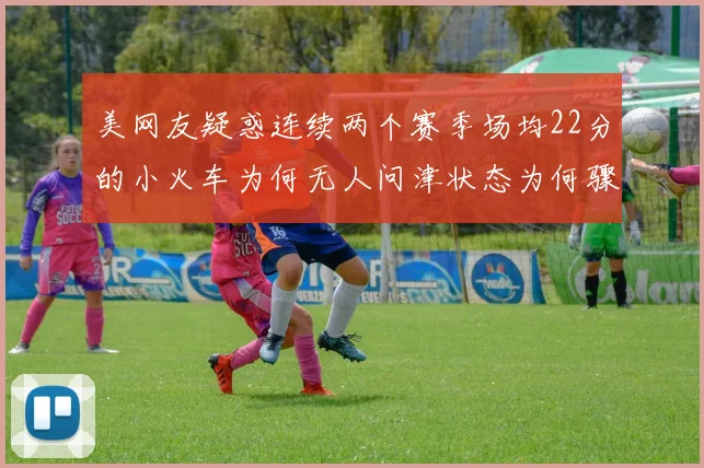 美网友疑惑连续两个赛季场均22分的小火车为何无人问津状态为何骤降