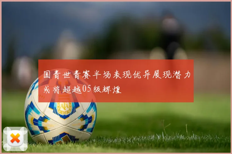 国青世青赛半场表现优异展现潜力或将超越05级辉煌