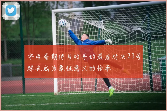 字母哥期待与对手的最后对决23号球衣成为象征意义的传承