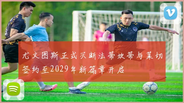 尤文图斯正式买断法蒂坎蒂与莱切签约至2029年新篇章开启