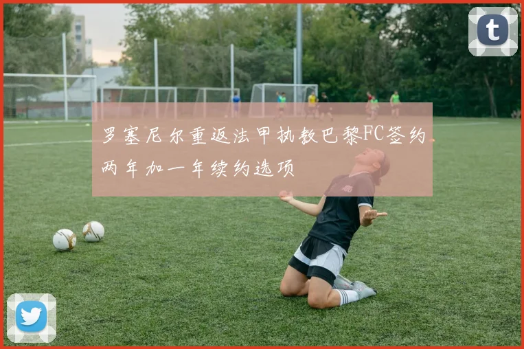 罗塞尼尔重返法甲执教巴黎FC签约两年加一年续约选项