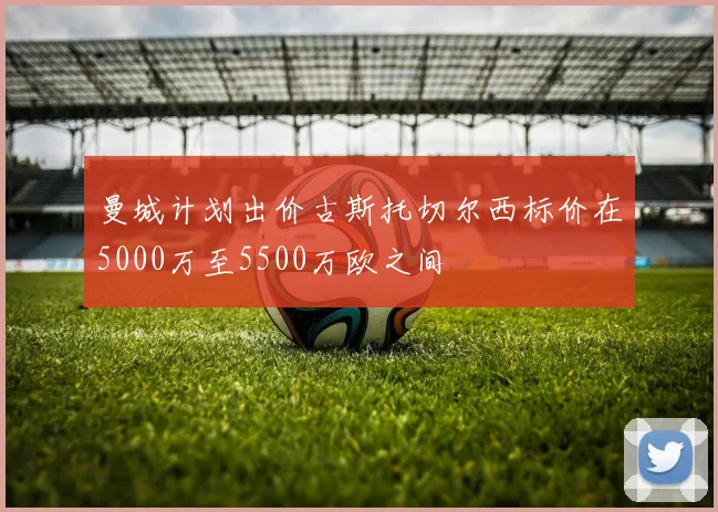 曼城计划出价古斯托切尔西标价在5000万至5500万欧之间