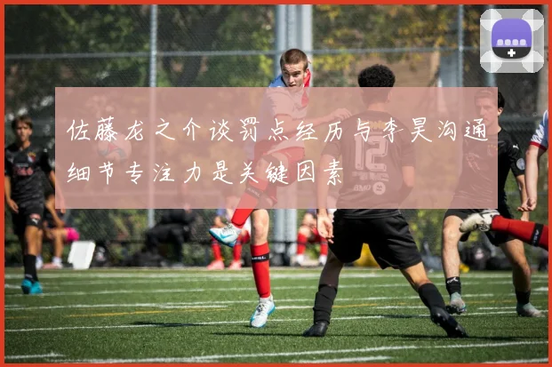 佐藤龙之介谈罚点经历与李昊沟通细节专注力是关键因素