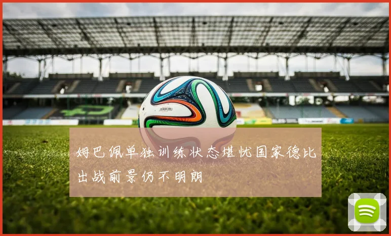 姆巴佩单独训练状态堪忧国家德比出战前景仍不明朗