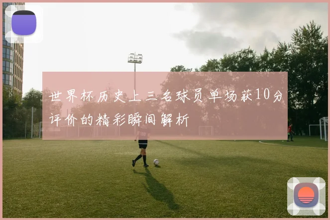 世界杯历史上三名球员单场获10分评价的精彩瞬间解析