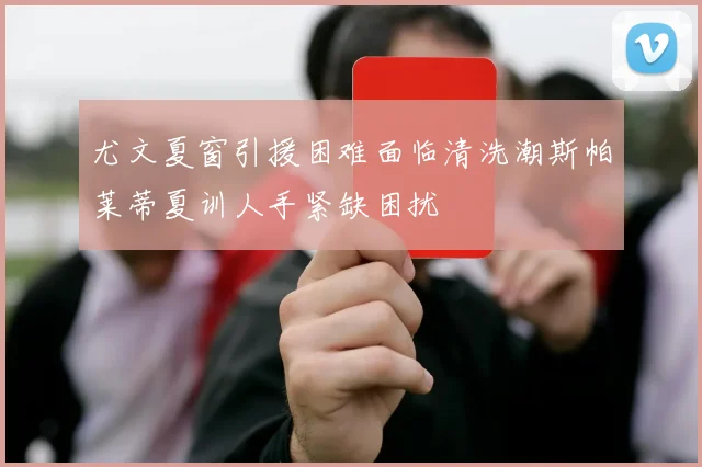 尤文夏窗引援困难面临清洗潮斯帕莱蒂夏训人手紧缺困扰