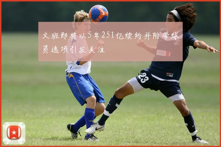 文班即将以5年251亿续约并附带球员选项引发关注