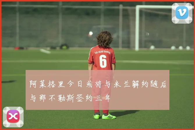 阿莱格里今日或将与米兰解约随后与那不勒斯签约三年