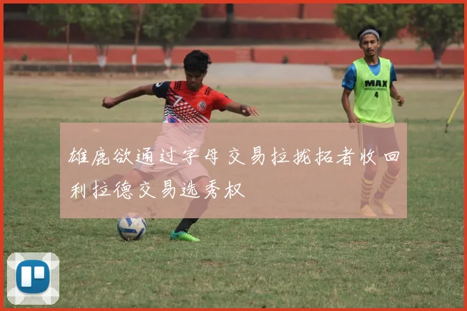 雄鹿欲通过字母交易拉拢拓者收回利拉德交易选秀权