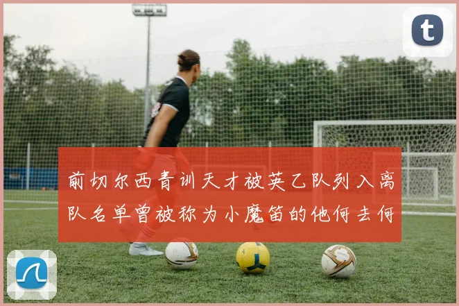 前切尔西青训天才被英乙队列入离队名单曾被称为小魔笛的他何去何从